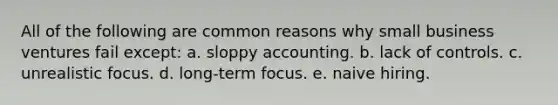 All of the following are common reasons why small business ventures fail except: a. sloppy accounting. b. lack of controls. c. unrealistic focus. d. long-term focus. e. naive hiring.