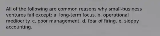 All of the following are common reasons why small-business ventures fail except: a. long-term focus. b. operational mediocrity. c. poor management. d. fear of firing. e. sloppy accounting.