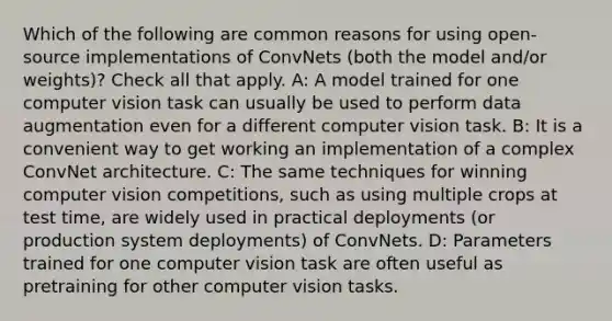 Which of the following are common reasons for using open-source implementations of ConvNets (both the model and/or weights)? Check all that apply. A: A model trained for one computer vision task can usually be used to perform data augmentation even for a different computer vision task. B: It is a convenient way to get working an implementation of a complex ConvNet architecture. C: The same techniques for winning computer vision competitions, such as using multiple crops at test time, are widely used in practical deployments (or production system deployments) of ConvNets. D: Parameters trained for one computer vision task are often useful as pretraining for other computer vision tasks.