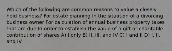 Which of the following are common reasons to value a closely held business? For estate planning In the situation of a divorcing business owner For calculation of annual business property taxes that are due In order to establish the value of a gift or charitable contribution of shares A) I only B) II, III, and IV C) I and II D) I, II, and IV