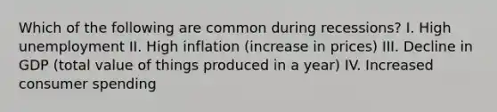 Which of the following are common during recessions? I. High unemployment II. High inflation (increase in prices) III. Decline in GDP (total value of things produced in a year) IV. Increased consumer spending