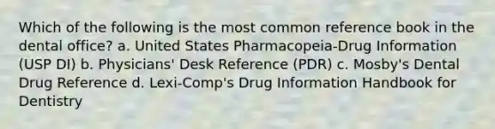 Which of the following is the most common reference book in the dental office? a. United States Pharmacopeia-Drug Information (USP DI) b. Physicians' Desk Reference (PDR) c. Mosby's Dental Drug Reference d. Lexi-Comp's Drug Information Handbook for Dentistry