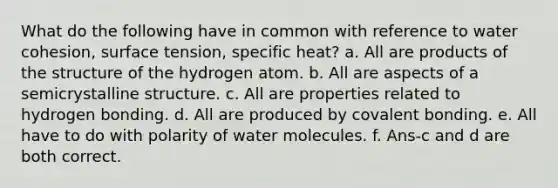 What do the following have in common with reference to water cohesion, surface tension, specific heat? a. All are products of the structure of the hydrogen atom. b. All are aspects of a semicrystalline structure. c. All are properties related to hydrogen bonding. d. All are produced by covalent bonding. e. All have to do with polarity of water molecules. f. Ans-c and d are both correct.