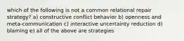 which of the following is not a common relational repair strategy? a) constructive conflict behavior b) openness and meta-communication c) interactive uncertainty reduction d) blaming e) all of the above are strategies