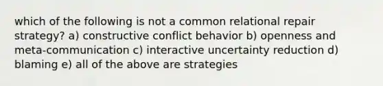 which of the following is not a common relational repair strategy? a) constructive conflict behavior b) openness and meta-communication c) interactive uncertainty reduction d) blaming e) all of the above are strategies