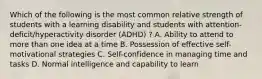 Which of the following is the most common relative strength of students with a learning disability and students with attention-deficit/hyperactivity disorder (ADHD) ? A. Ability to attend to more than one idea at a time B. Possession of effective self-motivational strategies C. Self-confidence in managing time and tasks D. Normal intelligence and capability to learn