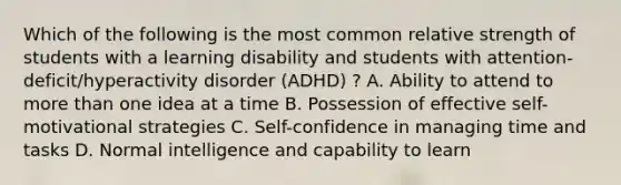 Which of the following is the most common relative strength of students with a learning disability and students with attention-deficit/hyperactivity disorder (ADHD) ? A. Ability to attend to more than one idea at a time B. Possession of effective self-motivational strategies C. Self-confidence in managing time and tasks D. Normal intelligence and capability to learn