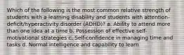 Which of the following is the most common relative strength of students with a learning disability and students with attention-deficit/hyperactivity disorder (ADHD)? a. Ability to attend more than one idea at a time b. Possession of effective self-motivational strategies c. Self-confidence in managing time and tasks d. Normal intelligence and capability to learn