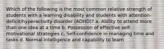 Which of the following is the most common relative strength of students with a learning disability and students with attention-deficit/hyperactivity disorder (ADHD)? a. Ability to attend more than one idea at a time b. Possession of effective self-motivational strategies c. Self-confidence in managing time and tasks d. Normal intelligence and capability to learn