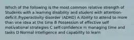 Which of the following is the most common relative strength of Students with a learning disability and student with attention-deficit /hyperactivity disorder (ADHD) A Ability to attend to more than one idea at the time B Possession of effective self motivational strategies C self-confidence in managing time and tasks D Normal intelligence and capability to learn