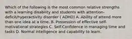 Which of the following is the most common relative strengths with a learning disability and students with attention-deficit/hyperactivity disorder ( ADHD) A. Ability of attend more than one idea at a time. B. Possession of effective self-motivational strategies C. Self-Confidence in managing time and tasks D. Normal intelligence and capability to learn.