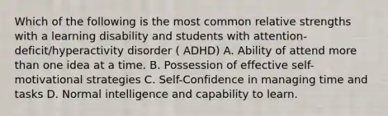 Which of the following is the most common relative strengths with a learning disability and students with attention-deficit/hyperactivity disorder ( ADHD) A. Ability of attend more than one idea at a time. B. Possession of effective self-motivational strategies C. Self-Confidence in managing time and tasks D. Normal intelligence and capability to learn.