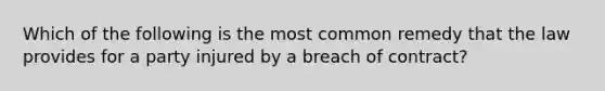 Which of the following is the most common remedy that the law provides for a party injured by a breach of contract?