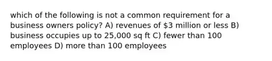 which of the following is not a common requirement for a business owners policy? A) revenues of 3 million or less B) business occupies up to 25,000 sq ft C) fewer than 100 employees D) more than 100 employees