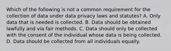 Which of the following is not a common requirement for the collection of data under data privacy laws and statutes? A. Only data that is needed is collected. B. Data should be obtained lawfully and via fair methods. C. Data should only be collected with the consent of the individual whose data is being collected. D. Data should be collected from all individuals equally.