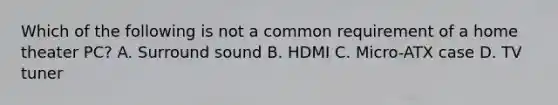 Which of the following is not a common requirement of a home theater PC? A. Surround sound B. HDMI C. Micro-ATX case D. TV tuner