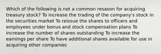 Which of the following is not a common resason for acquiring treasury stock? To increase the trading of the company's stock in the securities market To reissue the shares to officers and employees under bonus and stock compensation plans To increase the number of shares outstanding To increase the earnings per share To have additional shares available for use in acquiring other companies