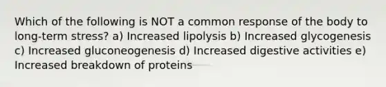 Which of the following is NOT a common response of the body to long-term stress? a) Increased lipolysis b) Increased glycogenesis c) Increased gluconeogenesis d) Increased digestive activities e) Increased breakdown of proteins