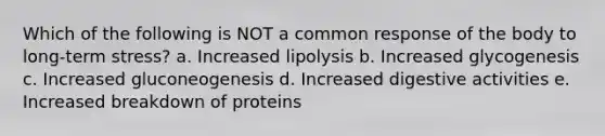 Which of the following is NOT a common response of the body to long-term stress? a. Increased lipolysis b. Increased glycogenesis c. Increased gluconeogenesis d. Increased digestive activities e. Increased breakdown of proteins