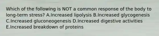 Which of the following is NOT a common response of the body to long-term stress? A.Increased lipolysis B.Increased glycogenesis C.Increased gluconeogenesis D.Increased digestive activities E.Increased breakdown of proteins