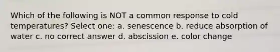 Which of the following is NOT a common response to cold temperatures? Select one: a. senescence b. reduce absorption of water c. no correct answer d. abscission e. color change