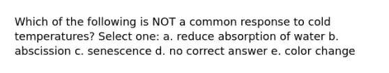 Which of the following is NOT a common response to cold temperatures? Select one: a. reduce absorption of water b. abscission c. senescence d. no correct answer e. color change
