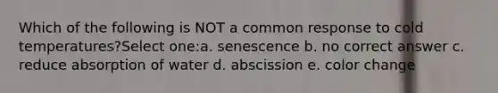 Which of the following is NOT a common response to cold temperatures?Select one:a. senescence b. no correct answer c. reduce absorption of water d. abscission e. color change