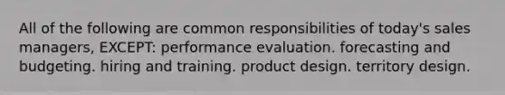 All of the following are common responsibilities of today's sales managers, EXCEPT: performance evaluation. forecasting and budgeting. hiring and training. product design. territory design.