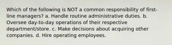 Which of the following is NOT a common responsibility of first-line managers? a. Handle routine administrative duties. b. Oversee day-to-day operations of their respective department/store. c. Make decisions about acquiring other companies. d. Hire operating employees.