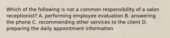 Which of the following is not a common responsibility of a salon receptionist? A. performing employee evaluation B. answering the phone C. recommending other services to the client D. preparing the daily appointment information