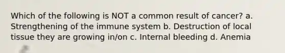Which of the following is NOT a common result of cancer? a. Strengthening of the immune system b. Destruction of local tissue they are growing in/on c. Internal bleeding d. Anemia