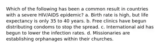 Which of the following has been a common result in countries with a severe HIV/AIDS epidemic? a. Birth rate is high, but life expectancy is only 35 to 40 years. b. Free clinics have begun distributing condoms to stop the spread. c. International aid has begun to lower the infection rates. d. Missionaries are establishing orphanages within their churches.