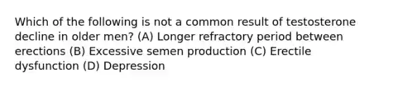 Which of the following is not a common result of testosterone decline in older men? (A) Longer refractory period between erections (B) Excessive semen production (C) Erectile dysfunction (D) Depression