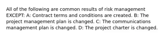 All of the following are common results of risk management EXCEPT: A: Contract terms and conditions are created. B: The project management plan is changed. C: The communications management plan is changed. D: The project charter is changed.