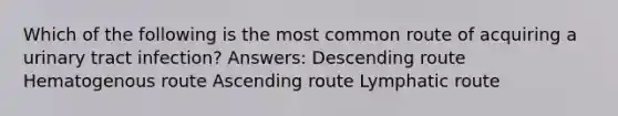 Which of the following is the most common route of acquiring a urinary tract infection? Answers: Descending route Hematogenous route Ascending route Lymphatic route