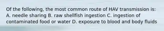 Of the following, the most common route of HAV transmission is: A. needle sharing B. raw shellfish ingestion C. ingestion of contaminated food or water D. exposure to blood and body fluids