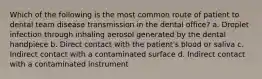 Which of the following is the most common route of patient to dental team disease transmission in the dental office? a. Droplet infection through inhaling aerosol generated by the dental handpiece b. Direct contact with the patient's blood or saliva c. Indirect contact with a contaminated surface d. Indirect contact with a contaminated instrument