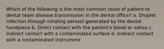 Which of the following is the most common route of patient to dental team disease transmission in the dental office? a. Droplet infection through inhaling aerosol generated by the dental handpiece b. Direct contact with the patient's blood or saliva c. Indirect contact with a contaminated surface d. Indirect contact with a contaminated instrument