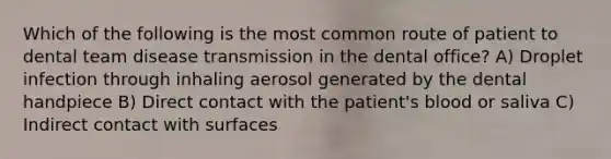 Which of the following is the most common route of patient to dental team disease transmission in the dental office? A) Droplet infection through inhaling aerosol generated by the dental handpiece B) Direct contact with the patient's blood or saliva C) Indirect contact with surfaces