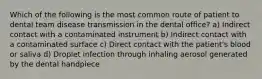 Which of the following is the most common route of patient to dental team disease transmission in the dental office? a) Indirect contact with a contaminated instrument b) Indirect contact with a contaminated surface c) Direct contact with the patient's blood or saliva d) Droplet infection through inhaling aerosol generated by the dental handpiece