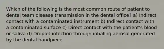 Which of the following is the most common route of patient to dental team disease transmission in the dental office? a) Indirect contact with a contaminated instrument b) Indirect contact with a contaminated surface c) Direct contact with the patient's blood or saliva d) Droplet infection through inhaling aerosol generated by the dental handpiece