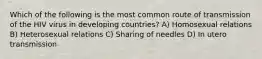 Which of the following is the most common route of transmission of the HIV virus in developing countries? A) Homosexual relations B) Heterosexual relations C) Sharing of needles D) In utero transmission