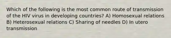 Which of the following is the most common route of transmission of the HIV virus in developing countries? A) Homosexual relations B) Heterosexual relations C) Sharing of needles D) In utero transmission