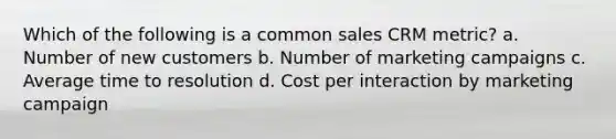 Which of the following is a common sales CRM metric? a. Number of new customers b. Number of marketing campaigns c. Average time to resolution d. Cost per interaction by marketing campaign