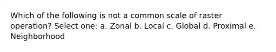 Which of the following is not a common scale of raster operation? Select one: a. Zonal b. Local c. Global d. Proximal e. Neighborhood