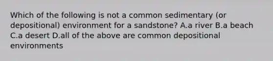 Which of the following is not a common sedimentary (or depositional) environment for a sandstone? A.a river B.a beach C.a desert D.all of the above are common depositional environments