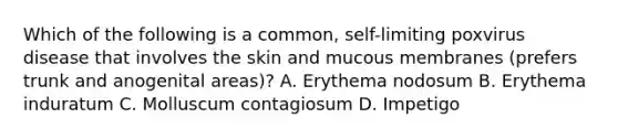 Which of the following is a common, self-limiting poxvirus disease that involves the skin and mucous membranes (prefers trunk and anogenital areas)? A. Erythema nodosum B. Erythema induratum C. Molluscum contagiosum D. Impetigo