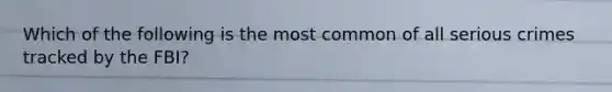 Which of the following is the most common of all serious crimes tracked by the FBI?