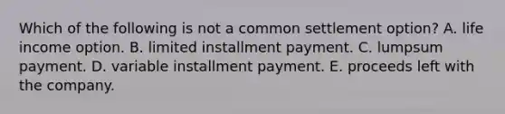 Which of the following is not a common settlement option? A. life income option. B. limited installment payment. C. lumpsum payment. D. variable installment payment. E. proceeds left with the company.