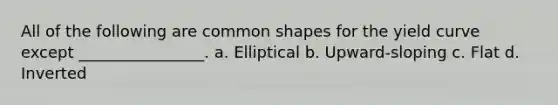 All of the following are common shapes for the yield curve except ________________. a. Elliptical b. Upward-sloping c. Flat d. Inverted